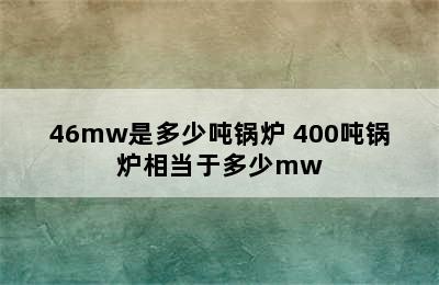 46mw是多少吨锅炉 400吨锅炉相当于多少mw